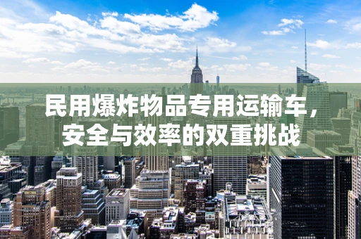民用爆炸物品专用运输车，安全与效率的双重挑战