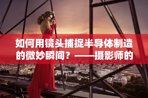 如何用镜头捕捉半导体制造的微妙瞬间？——摄影师的挑战与艺术