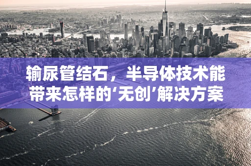 输尿管结石，半导体技术能带来怎样的‘无创’解决方案？
