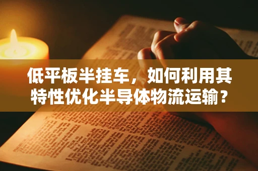 低平板半挂车，如何利用其特性优化半导体物流运输？