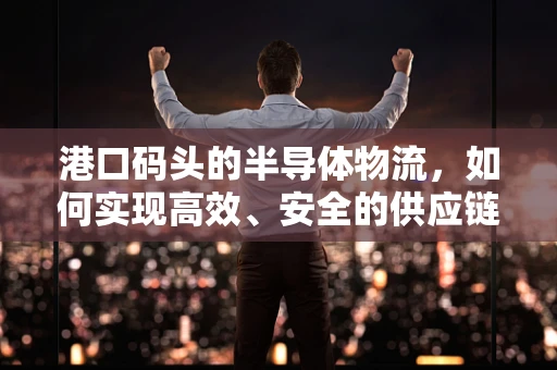 港口码头的半导体物流，如何实现高效、安全的供应链管理？