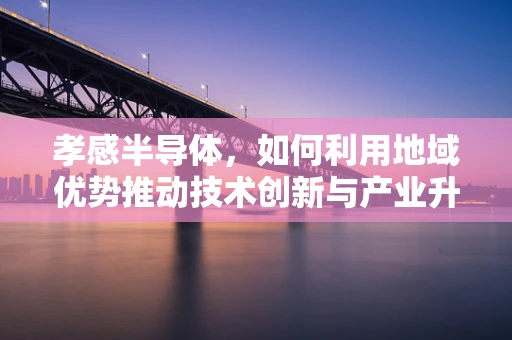 孝感半导体，如何利用地域优势推动技术创新与产业升级？