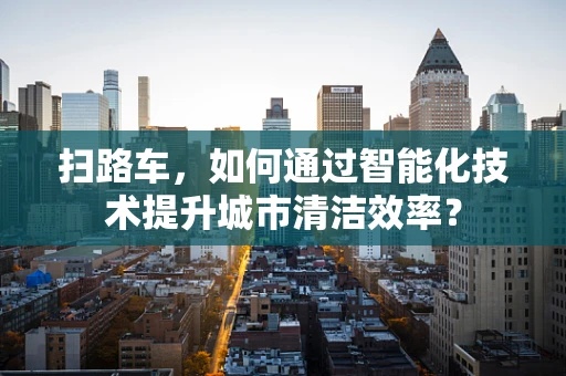 扫路车，如何通过智能化技术提升城市清洁效率？