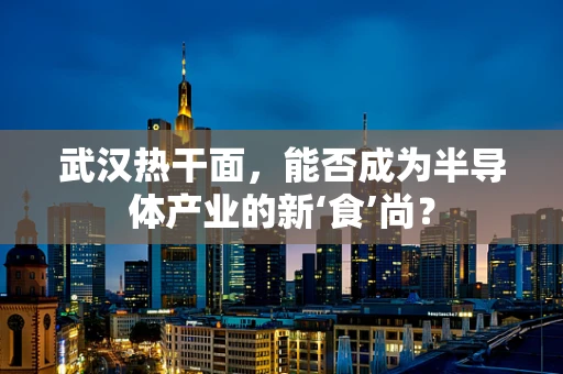 武汉热干面，能否成为半导体产业的新‘食’尚？