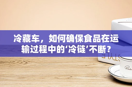 冷藏车，如何确保食品在运输过程中的‘冷链’不断？