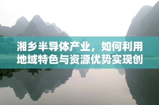 湘乡半导体产业，如何利用地域特色与资源优势实现创新发展？