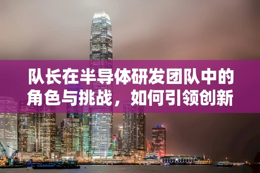 队长在半导体研发团队中的角色与挑战，如何引领创新与协作？