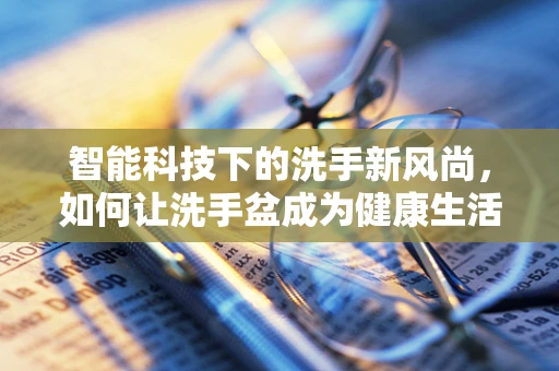 智能科技下的洗手新风尚，如何让洗手盆成为健康生活的‘智慧之门’？