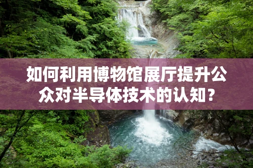 如何利用博物馆展厅提升公众对半导体技术的认知？