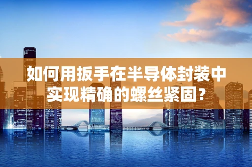 如何用扳手在半导体封装中实现精确的螺丝紧固？