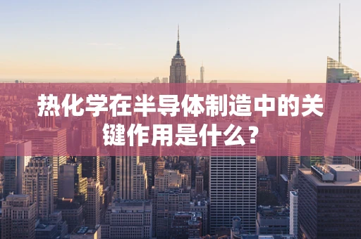 热化学在半导体制造中的关键作用是什么？
