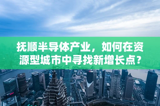 抚顺半导体产业，如何在资源型城市中寻找新增长点？