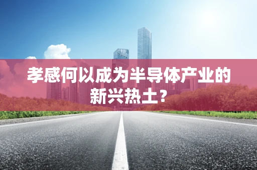孝感何以成为半导体产业的新兴热土？