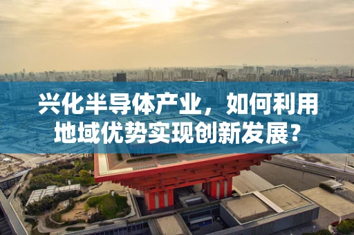 兴化半导体产业，如何利用地域优势实现创新发展？