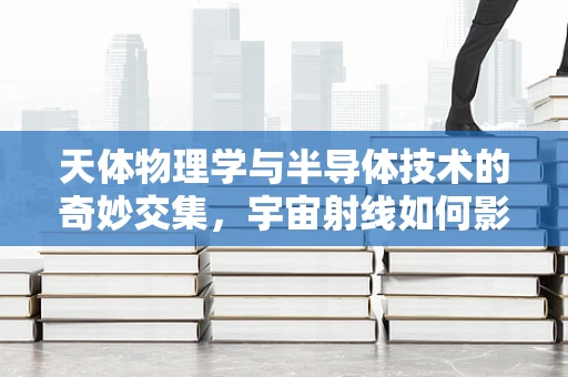 天体物理学与半导体技术的奇妙交集，宇宙射线如何影响微电子器件？