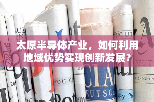 太原半导体产业，如何利用地域优势实现创新发展？