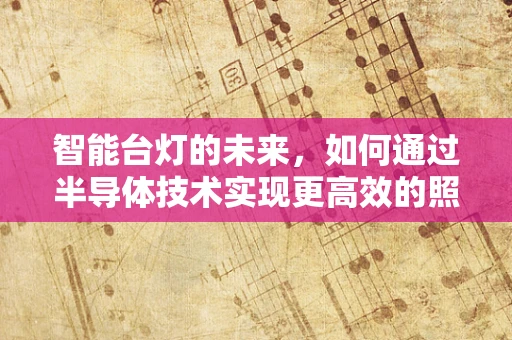 智能台灯的未来，如何通过半导体技术实现更高效的照明与健康护眼？