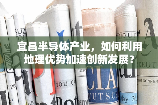 宜昌半导体产业，如何利用地理优势加速创新发展？