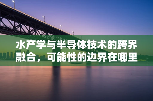 水产学与半导体技术的跨界融合，可能性的边界在哪里？