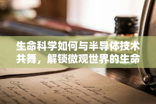 生命科学如何与半导体技术共舞，解锁微观世界的生命密码？
