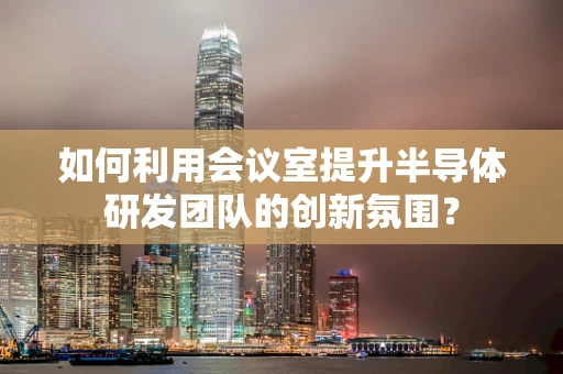 如何利用会议室提升半导体研发团队的创新氛围？