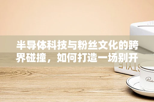 半导体科技与粉丝文化的跨界碰撞，如何打造一场别开生面的粉丝见面会？