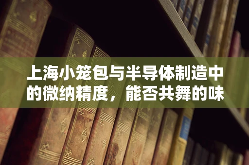 上海小笼包与半导体制造中的微纳精度，能否共舞的味觉与科技？