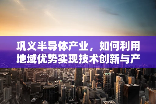 巩义半导体产业，如何利用地域优势实现技术创新与产业升级？