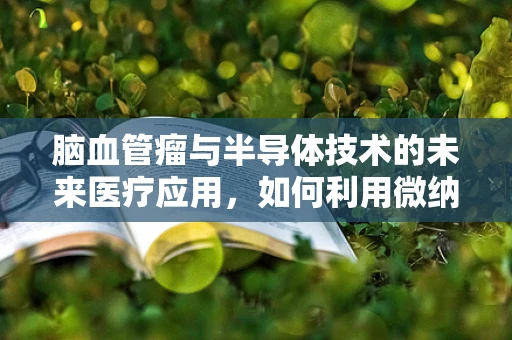 脑血管瘤与半导体技术的未来医疗应用，如何利用微纳技术实现精准诊断与治疗？
