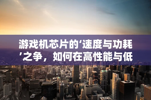 游戏机芯片的‘速度与功耗’之争，如何在高性能与低能耗间找到平衡？