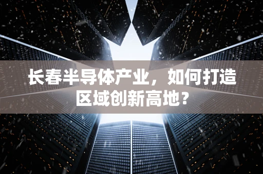长春半导体产业，如何打造区域创新高地？