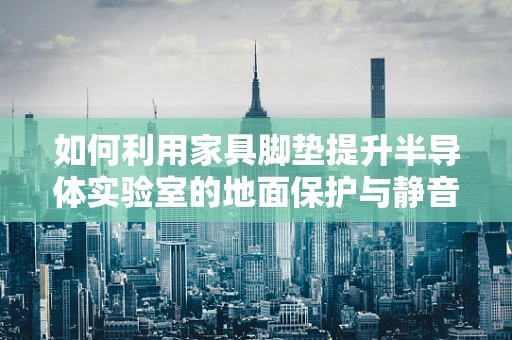 如何利用家具脚垫提升半导体实验室的地面保护与静音效果？