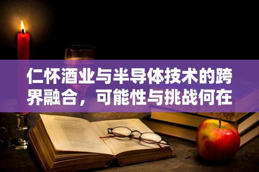 仁怀酒业与半导体技术的跨界融合，可能性与挑战何在？