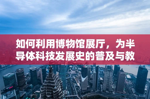 如何利用博物馆展厅，为半导体科技发展史的普及与教育注入新活力？