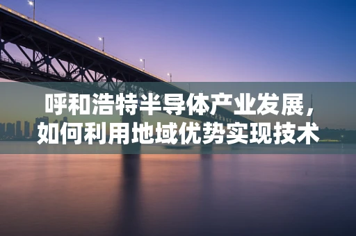 呼和浩特半导体产业发展，如何利用地域优势实现技术突破？