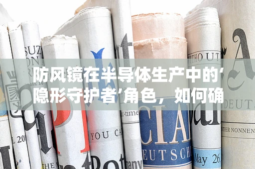 防风镜在半导体生产中的‘隐形守护者’角色，如何确保其有效抵御微尘与风力？