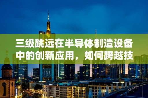 三级跳远在半导体制造设备中的创新应用，如何跨越技术障碍？
