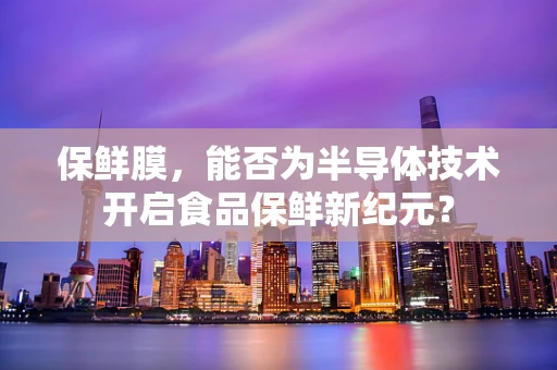 保鲜膜，能否为半导体技术开启食品保鲜新纪元？