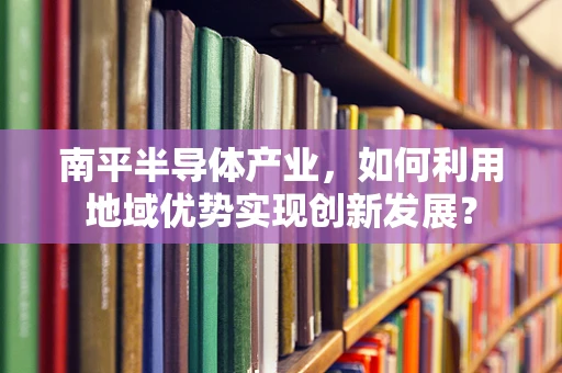 南平半导体产业，如何利用地域优势实现创新发展？
