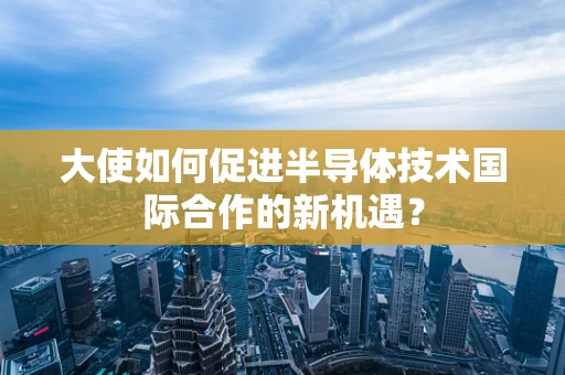 大使如何促进半导体技术国际合作的新机遇？
