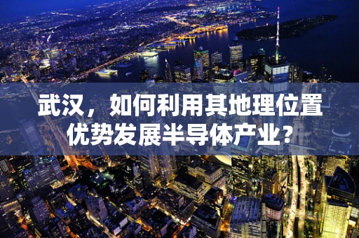 武汉，如何利用其地理位置优势发展半导体产业？