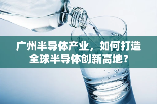 广州半导体产业，如何打造全球半导体创新高地？