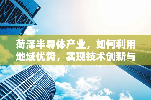 菏泽半导体产业，如何利用地域优势，实现技术创新与产业升级？