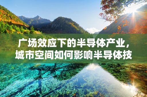 广场效应下的半导体产业，城市空间如何影响半导体技术布局？