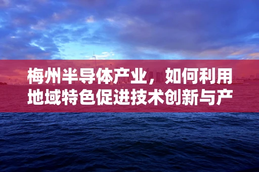 梅州半导体产业，如何利用地域特色促进技术创新与产业升级？