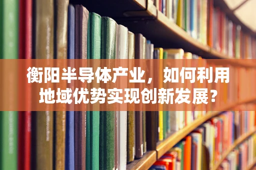 衡阳半导体产业，如何利用地域优势实现创新发展？