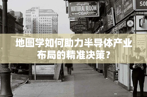 地图学如何助力半导体产业布局的精准决策？