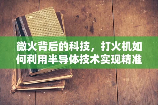 微火背后的科技，打火机如何利用半导体技术实现精准点火？