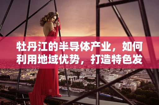 牡丹江的半导体产业，如何利用地域优势，打造特色发展之路？