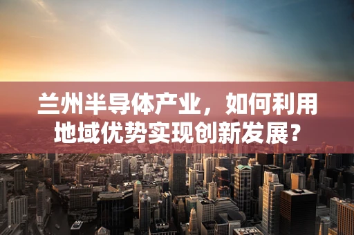 兰州半导体产业，如何利用地域优势实现创新发展？